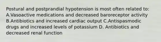 Postural and postprandial hypotension is most often related to: A.Vasoactive medications and decreased baroreceptor activity B.Antibiotics and increased cardiac output C.Antispasmodic drugs and increased levels of potassium D. Antibiotics and decreased renal function