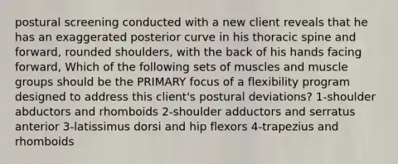 postural screening conducted with a new client reveals that he has an exaggerated posterior curve in his thoracic spine and forward, rounded shoulders, with the back of his hands facing forward, Which of the following sets of muscles and muscle groups should be the PRIMARY focus of a flexibility program designed to address this client's postural deviations? 1-shoulder abductors and rhomboids 2-shoulder adductors and serratus anterior 3-latissimus dorsi and hip flexors 4-trapezius and rhomboids