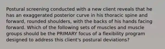 Postural screening conducted with a new client reveals that he has an exaggerated posterior curve in his thoracic spine and forward, rounded shoulders, with the backs of his hands facing forward. Which of the following sets of muscles and muscle groups should be the PRIMARY focus of a flexibility program designed to address this client's postural deviations?