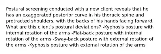 Postural screening conducted with a new client reveals that he has an exaggerated posterior curve in his thoracic spine and protracted shoulders, with the backs of his hands facing forward. What are this client's postural deviations? -Kyphosis posture with internal rotation of the arms -Flat-back posture with internal rotation of the arms -Sway-back posture with external rotation of the arms -Kyphosis posture with external rotation of the arms