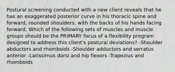 Postural screening conducted with a new client reveals that he has an exaggerated posterior curve in his thoracic spine and forward, rounded shoulders, with the backs of his hands facing forward. Which of the following sets of muscles and muscle groups should be the PRIMARY focus of a flexibility program designed to address this client's postural deviations? -Shoulder abductors and rhomboids -Shoulder adductors and serratus anterior -Latissimus dorsi and hip flexors -Trapezius and rhomboids