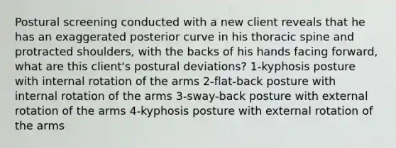 Postural screening conducted with a new client reveals that he has an exaggerated posterior curve in his thoracic spine and protracted shoulders, with the backs of his hands facing forward, what are this client's postural deviations? 1-kyphosis posture with internal rotation of the arms 2-flat-back posture with internal rotation of the arms 3-sway-back posture with external rotation of the arms 4-kyphosis posture with external rotation of the arms