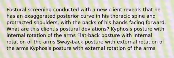 Postural screening conducted with a new client reveals that he has an exaggerated posterior curve in his thoracic spine and protracted shoulders, with the backs of his hands facing forward. What are this client's postural deviations? Kyphosis posture with internal rotation of the arms Flat-back posture with internal rotation of the arms Sway-back posture with external rotation of the arms Kyphosis posture with external rotation of the arms