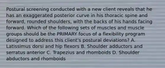 Postural screening conducted with a new client reveals that he has an exaggerated posterior curve in his thoracic spine and forward, rounded shoulders, with the backs of his hands facing forward. Which of the following sets of muscles and muscle groups should be the PRIMARY focus of a flexibility program designed to address this client's postural deviations? A. Latissimus dorsi and hip flexors B. Shoulder adductors and serratus anterior C. Trapezius and rhomboids D. Shoulder abductors and rhomboids