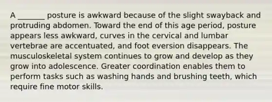 A _______ posture is awkward because of the slight swayback and protruding abdomen. Toward the end of this age period, posture appears less awkward, curves in the cervical and lumbar vertebrae are accentuated, and foot eversion disappears. The musculoskeletal system continues to grow and develop as they grow into adolescence. Greater coordination enables them to perform tasks such as washing hands and brushing teeth, which require fine motor skills.