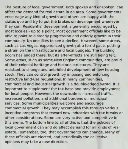 The posture of local government, both spoken and unspoken, can affect the demand for real estate in an area. Some governments encourage any kind of growth and others are happy with the status quo and try to put the brakes on development whenever they can. Residential development is generally encouraged by most locales - up to a point. Most government officials like to be able to point to a steady progression and orderly growth in their community. No one likes to see a decline. However, some areas, such as Las Vegas, experienced growth at a torrid pace, putting a strain on the infrastructure and local budgets. The building boom has ended there, but its after-effects are still being felt. Some areas, such as some New England communities, are proud of their colonial heritage and historic structures. They are resistant to change and unbridled development of new housing stock. They can control growth by imposing and enforcing restrictive land-use regulations. In many communities, commercial and industrial growth is a double-edged sword. It is important to supplement the tax base and provide employment for local people. However, the downside is increased traffic, increased pollution, and additional burdens on municipal services. Some municipalities welcome and encourage commercial growth. They may accomplish this through various incentive programs that reward new industries with tax breaks or other considerations. Some are very active and competitive in this arena. The bottom line to all of this is that the policies of local government can and do affect demand for all kinds of real estate. Remember, too, that governments can change. Many of these officials are elected, and periodically the collective opinions may take a new direction.