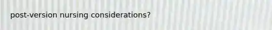 post-version nursing considerations?