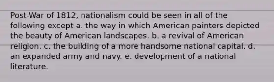 Post-War of 1812, nationalism could be seen in all of the following except a. the way in which American painters depicted the beauty of American landscapes. b. a revival of American religion. c. the building of a more handsome national capital. d. an expanded army and navy. e. development of a national literature.