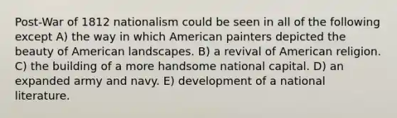 Post-War of 1812 nationalism could be seen in all of the following except A) the way in which American painters depicted the beauty of American landscapes. B) a revival of American religion. C) the building of a more handsome national capital. D) an expanded army and navy. E) development of a national literature.