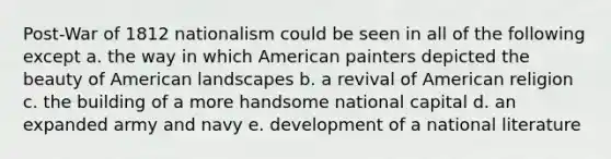 Post-War of 1812 nationalism could be seen in all of the following except a. the way in which American painters depicted the beauty of American landscapes b. a revival of American religion c. the building of a more handsome national capital d. an expanded army and navy e. development of a national literature