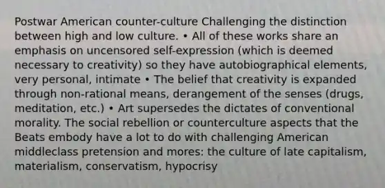 <a href='https://www.questionai.com/knowledge/khgoDXLhPv-postwar-america' class='anchor-knowledge'>postwar america</a>n counter-culture Challenging the distinction between high and low culture. • All of these works share an emphasis on uncensored self-expression (which is deemed necessary to creativity) so they have autobiographical elements, very personal, intimate • The belief that creativity is expanded through non-rational means, derangement of the senses (drugs, meditation, etc.) • Art supersedes the dictates of conventional morality. The social rebellion or counterculture aspects that the Beats embody have a lot to do with challenging American middleclass pretension and mores: the culture of late capitalism, materialism, conservatism, hypocrisy