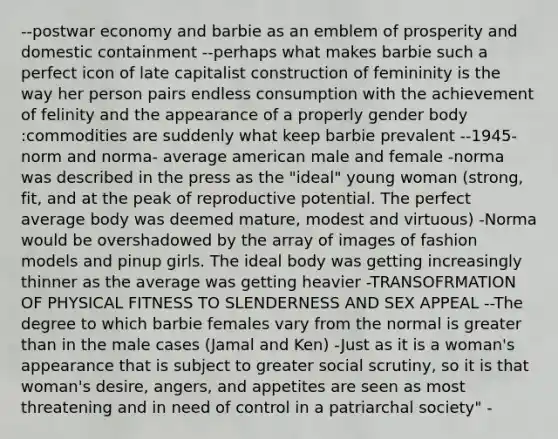 --postwar economy and barbie as an emblem of prosperity and domestic containment --perhaps what makes barbie such a perfect icon of late capitalist construction of femininity is the way her person pairs endless consumption with the achievement of felinity and the appearance of a properly gender body :commodities are suddenly what keep barbie prevalent --1945-norm and norma- average american male and female -norma was described in the press as the "ideal" young woman (strong, fit, and at the peak of reproductive potential. The perfect average body was deemed mature, modest and virtuous) -Norma would be overshadowed by the array of images of fashion models and pinup girls. The ideal body was getting increasingly thinner as the average was getting heavier -TRANSOFRMATION OF PHYSICAL FITNESS TO SLENDERNESS AND SEX APPEAL --The degree to which barbie females vary from the normal is greater than in the male cases (Jamal and Ken) -Just as it is a woman's appearance that is subject to greater social scrutiny, so it is that woman's desire, angers, and appetites are seen as most threatening and in need of control in a patriarchal society" -