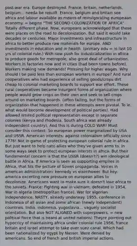 post-war era. Europe destroyed. France, britain, netherlands, belgium... needa be rebuilt. France, belgium and britain see africa and labour available as means of reinvigorating europeaan economy. = begins "THE SECOND COLONIZATION OF AFRICA". Totally different phase. Now, europeans acknowledged that these were places on the road to decolonization. But said it would take decades or centuries. Major investments and infreastructure in africa to better produce raw materials for europe. AND investments in education and in health. (primary edu = in last 10 yrs of colonial rule.) With new push for industrialization in africa to produce goods for metropole, also great deal of urbanization. Workers in factories now and in cities (had been towns before). Workers making new demands! Pressing for higher wages. Why should I be paid less than european workers in europe? And rural cooperatives who had experience of selling goods/crops dirt cheap to colonial marketing boards to support war effort. These rural cooperatives became insurgent forms of organization where people would grow crops on their own and seek to sell crops around on marketing boards. (often failing, but the forms of organization that happened in these attempts were pivotal. To ie. what would become development of political parties). Had allowed limited political representation except in separate colonies (kenya and rhodesia. South africa was already independent country). And this is during COLD WAR! Must consider this context. So european power marginalized by USA and USSR. American interests: against colonialism officially since 1776! Not in game of protecting european colonial rule in africa. But just want to help nato allies who they've given arms to. In some ways seek to protect european intersts in africa. But their fundamental concern is that the USSR (doesn't?) win ideological battle in Africa. If America is seen as supporting empires in Africa, that fits the picture of Soviet propaganda. Voices in american administration: kennedy vs eisenhower. But key: america excerting new pressure on european allies to decolonize. Americans want to make sure it doesn't lose africa to the soviets. France: Fighting war in vietnam; defeated in 1954. War in algeria (metropolitan france). War for algerian independence, NASTY, already underway. 1955, conference in Indonesia of all asian and some african (newly independent) countries. India, indonesia, yugoslavia... vaguely socialist orientation. But also NOT ALIGNED with superpowers. = new political force that is heard at united nations! Theyre pointing out hypocricy of maintaining africa under colonial rule 1956, france britain and israel attempt to take over suez canal. Which had been nationalized by egypt by Nasser. Were denied by americans. So end of french and british imperial actions.