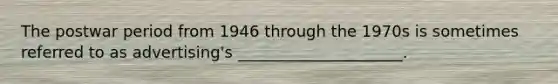 The postwar period from 1946 through the 1970s is sometimes referred to as advertising's _____________________.