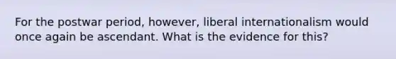 For the postwar period, however, liberal internationalism would once again be ascendant. What is the evidence for this?