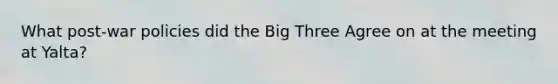 What post-war policies did the Big Three Agree on at the meeting at Yalta?