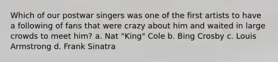 Which of our postwar singers was one of the first artists to have a following of fans that were crazy about him and waited in large crowds to meet him? a. Nat "King" Cole b. Bing Crosby c. Louis Armstrong d. Frank Sinatra