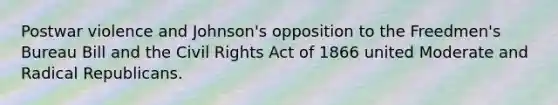 Postwar violence and Johnson's opposition to the Freedmen's Bureau Bill and the Civil Rights Act of 1866 united Moderate and Radical Republicans.