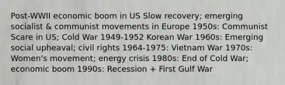 Post-WWII economic boom in US Slow recovery; emerging socialist & communist movements in Europe 1950s: Communist Scare in US; Cold War 1949-1952 Korean War 1960s: Emerging social upheaval; civil rights 1964-1975: Vietnam War 1970s: Women's movement; energy crisis 1980s: End of Cold War; economic boom 1990s: Recession + First Gulf War