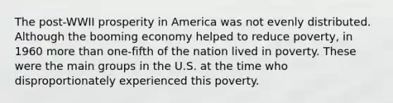 The post-WWII prosperity in America was not evenly distributed. Although the booming economy helped to reduce poverty, in 1960 more than one-fifth of the nation lived in poverty. These were the main groups in the U.S. at the time who disproportionately experienced this poverty.