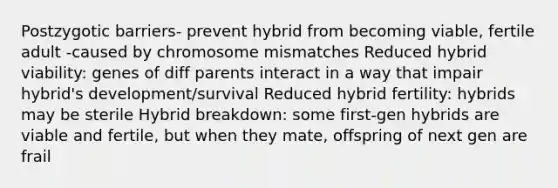 Postzygotic barriers- prevent hybrid from becoming viable, fertile adult -caused by chromosome mismatches Reduced hybrid viability: genes of diff parents interact in a way that impair hybrid's development/survival Reduced hybrid fertility: hybrids may be sterile Hybrid breakdown: some first-gen hybrids are viable and fertile, but when they mate, offspring of next gen are frail