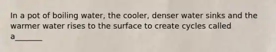 In a pot of boiling water, the cooler, denser water sinks and the warmer water rises to the surface to create cycles called a_______