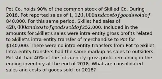 Pot Co. holds 90% of the common stock of Skilled Co. During 2018, Pot reported sales of 1,120,000 and cost of goods sold of840,000. For this same period, Skillet had sales of 420,000 and cost of goods sold of252,000. Included in the amounts for Skillet's sales were intra-entity gross profits related to Skillet's intra-entity transfer of merchandise to Pot for 140,000. There were no intra-entity transfers from Pot to Skillet. Intra-entity transfers had the same markup as sales to outsiders. Pot still had 40% of the intra-entity gross profit remaining in the ending inventory at the end of 2018. What are consolidated sales and costs of goods sold for 2018?