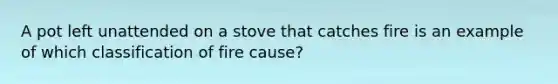 A pot left unattended on a stove that catches fire is an example of which classification of fire cause?