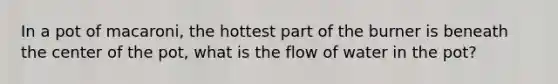 In a pot of macaroni, the hottest part of the burner is beneath the center of the pot, what is the flow of water in the pot?