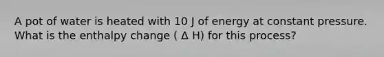 A pot of water is heated with 10 J of energy at constant pressure. What is the enthalpy change ( Δ H) for this process?