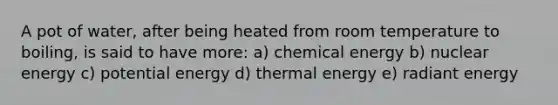 A pot of water, after being heated from room temperature to boiling, is said to have more: a) chemical energy b) nuclear energy c) potential energy d) thermal energy e) radiant energy