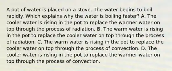 A pot of water is placed on a stove. The water begins to boil rapidly. Which explains why the water is boiling faster? A. The cooler water is rising in the pot to replace the warmer water on top through the process of radiation. B. The warm water is rising in the pot to replace the cooler water on top through the process of radiation. C. The warm water is rising in the pot to replace the cooler water on top through the process of convection. D. The cooler water is rising in the pot to replace the warmer water on top through the process of convection.