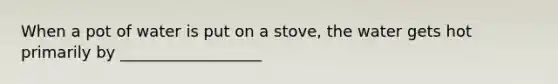 When a pot of water is put on a stove, the water gets hot primarily by __________________