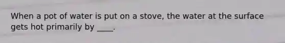 When a pot of water is put on a stove, the water at the surface gets hot primarily by ____.