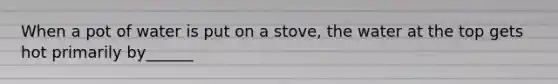 When a pot of water is put on a stove, the water at the top gets hot primarily by______