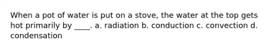 When a pot of water is put on a stove, the water at the top gets hot primarily by ____. a. radiation b. conduction c. convection d. condensation