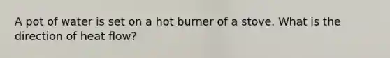 A pot of water is set on a hot burner of a stove. What is the direction of heat flow?