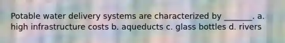 Potable water delivery systems are characterized by _______. a. high infrastructure costs b. aqueducts c. glass bottles d. rivers