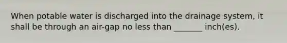 When potable water is discharged into the drainage system, it shall be through an air-gap no less than _______ inch(es).