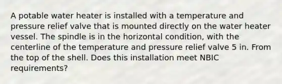 A potable water heater is installed with a temperature and pressure relief valve that is mounted directly on the water heater vessel. The spindle is in the horizontal condition, with the centerline of the temperature and pressure relief valve 5 in. From the top of the shell. Does this installation meet NBIC requirements?