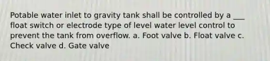 Potable water inlet to gravity tank shall be controlled by a ___ float switch or electrode type of level water level control to prevent the tank from overflow. a. Foot valve b. Float valve c. Check valve d. Gate valve