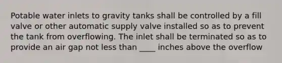 Potable water inlets to gravity tanks shall be controlled by a fill valve or other automatic supply valve installed so as to prevent the tank from overflowing. The inlet shall be terminated so as to provide an air gap not less than ____ inches above the overflow