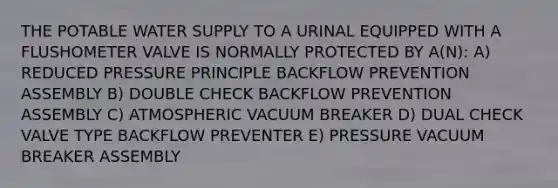 THE POTABLE WATER SUPPLY TO A URINAL EQUIPPED WITH A FLUSHOMETER VALVE IS NORMALLY PROTECTED BY A(N): A) REDUCED PRESSURE PRINCIPLE BACKFLOW PREVENTION ASSEMBLY B) DOUBLE CHECK BACKFLOW PREVENTION ASSEMBLY C) ATMOSPHERIC VACUUM BREAKER D) DUAL CHECK VALVE TYPE BACKFLOW PREVENTER E) PRESSURE VACUUM BREAKER ASSEMBLY