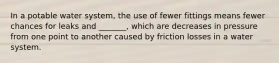 In a potable water system, the use of fewer fittings means fewer chances for leaks and _______, which are decreases in pressure from one point to another caused by friction losses in a water system.