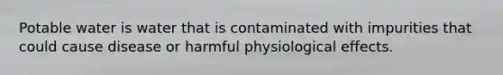 Potable water is water that is contaminated with impurities that could cause disease or harmful physiological effects.