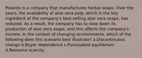 Potanta is a company that manufactures herbal soaps. Over the years, the availability of aloe vera pulp, which is the key ingredient of the company's best-selling aloe vera soaps, has reduced. As a result, the company has to slow down its production of aloe vera soaps, and this affects the company's income. In the context of changing environments, which of the following does this scenario best illustrate? a.Discontinuous change b.Buyer dependence c.Punctuated equilibrium d.Resource scarcity