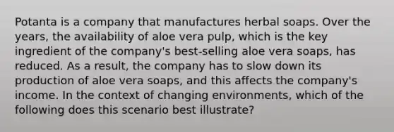 Potanta is a company that manufactures herbal soaps. Over the years, the availability of aloe vera pulp, which is the key ingredient of the company's best-selling aloe vera soaps, has reduced. As a result, the company has to slow down its production of aloe vera soaps, and this affects the company's income. In the context of changing environments, which of the following does this scenario best illustrate?