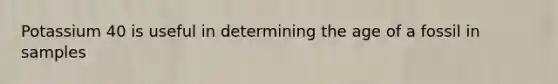 Potassium 40 is useful in determining the age of a fossil in samples