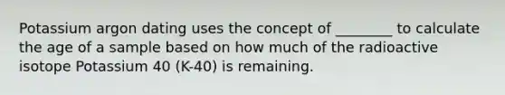 Potassium argon dating uses the concept of ________ to calculate the age of a sample based on how much of the radioactive isotope Potassium 40 (K-40) is remaining.