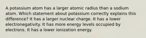 A potassium atom has a larger atomic radius than a sodium atom. Which statement about potassium correctly explains this difference? It has a larger nuclear charge. It has a lower electronegativity. It has more energy levels occupied by electrons. It has a lower ionization energy.